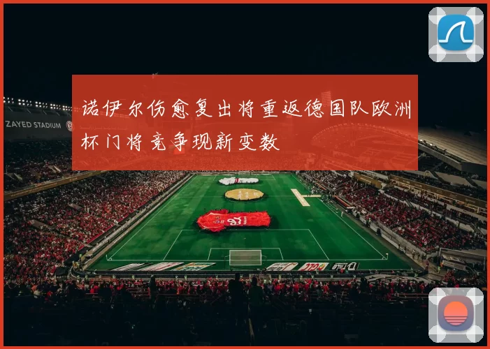 诺伊尔伤愈复出将重返德国队欧洲杯门将竞争现新变数