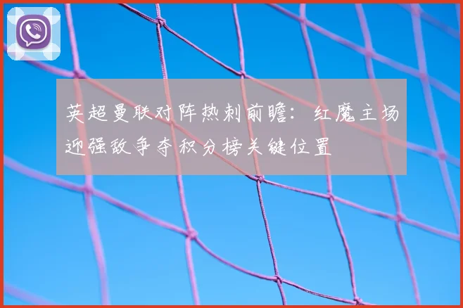 英超曼联对阵热刺前瞻：红魔主场迎强敌争夺积分榜关键位置