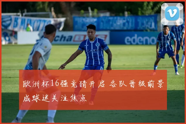 欧洲杯16强竞猜开启 各队晋级前景成球迷关注焦点