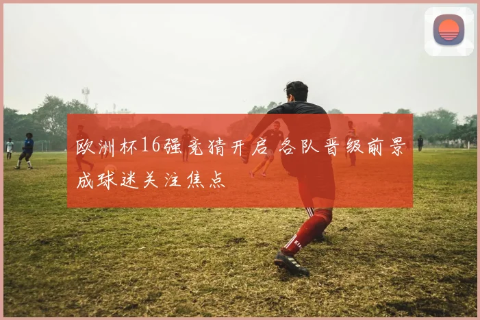 欧洲杯16强竞猜开启 各队晋级前景成球迷关注焦点